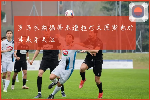 罗马求购福蒂尼遭拒尤文图斯也对其表示关注