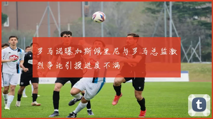罗马诺曝加斯佩里尼与罗马总监激烈争论引援进度不满