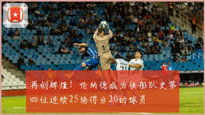 再创辉煌！伦纳德成为快船队史第四位连续25场得分20的球员