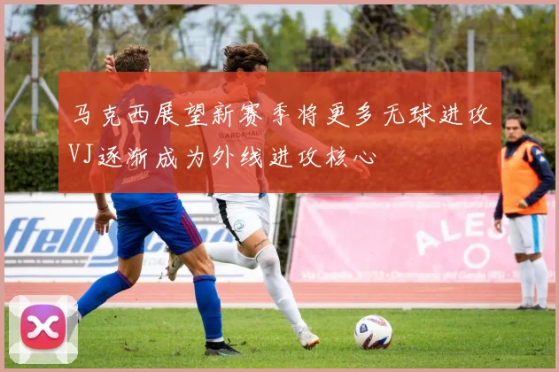 马克西展望新赛季将更多无球进攻VJ逐渐成为外线进攻核心
