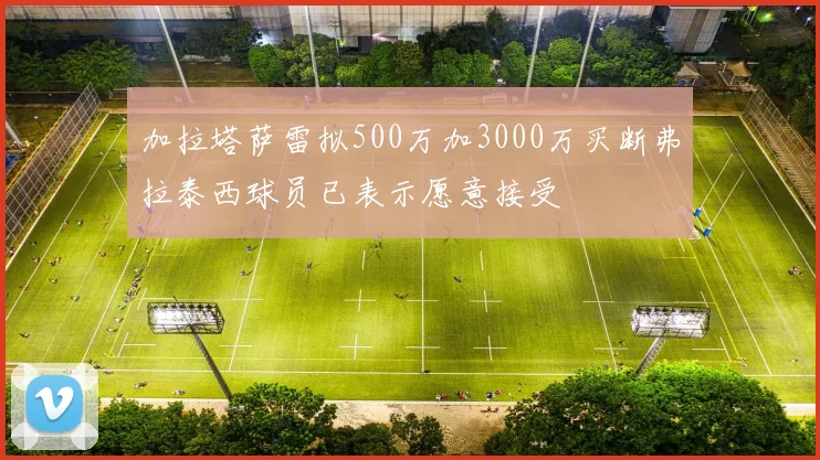 加拉塔萨雷拟500万加3000万买断弗拉泰西球员已表示愿意接受
