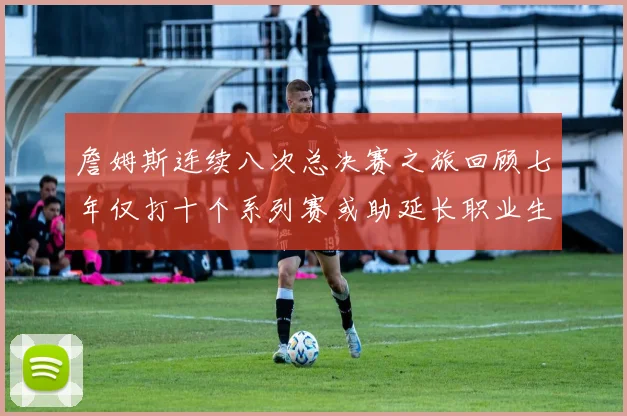 詹姆斯连续八次总决赛之旅回顾七年仅打十个系列赛或助延长职业生涯