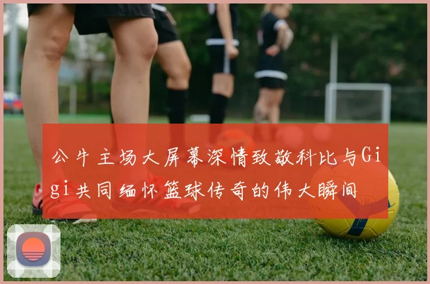 公牛主场大屏幕深情致敬科比与Gigi共同缅怀篮球传奇的伟大瞬间